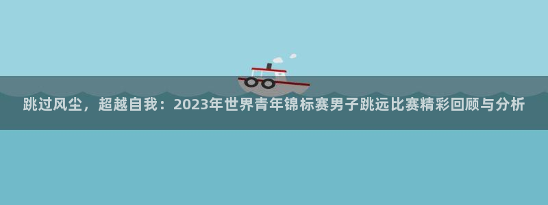 跳过风尘，超越自我：2023年世界青年锦标赛男子跳远比赛精彩回顾与分析
